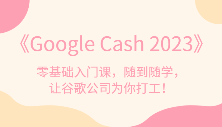 《Google Cash 2023》零基础入门课，随到随学，让谷歌公司为你打工！-黎明岛-互联网资源
