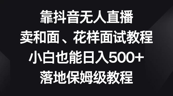 靠抖音无人直播，卖和面、花样面试教程，小白也能日入 500+，落地保姆级教程-黎明岛-互联网资源