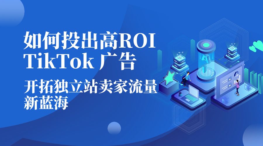 如何投出高 ROI · TikTok 广告：开拓独立站卖家流量新蓝海-黎明岛-互联网资源