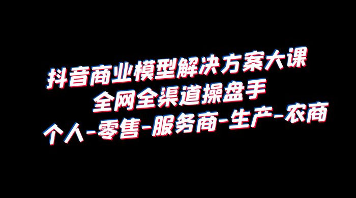 抖音商业模型解决方案大课：全网全渠道操盘手个人、零售、服务商、生产、农商