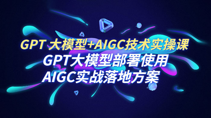 GPT 大模型 + AIGC 技术实操课：GPT 大模型部署使用 AIGC 实战落地方案