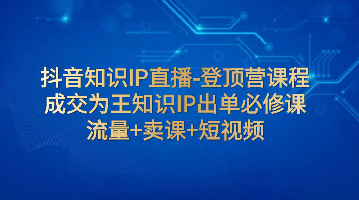 抖音知识 IP 直播 · 登顶营课程：成交为王知识 IP 出单必修课，流量+卖课+短视频